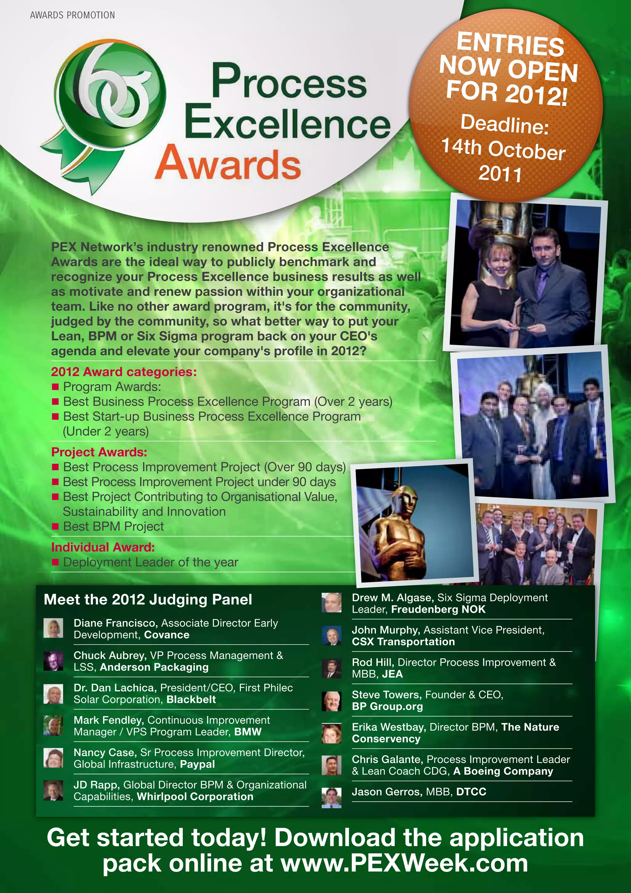 AWARDS PROMOTION


                                                                           ENTRIES
                                                                          NOW OPEN
                                                                          FOR 2012!
                                                                             Deadline:
                                                                           14th October
                                                                               2011


   PEX Network’s industry renowned Process Excellence
   Awards are the ideal way to publicly benchmark and
   recognize your Process Excellence business results as well
   as motivate and renew passion within your organizational
   team. Like no other award program, it's for the community,
   judged by the community, so what better way to put your
   Lean, BPM or Six Sigma program back on your CEO's
   agenda and elevate your company's profile in 2012?
   2012 Award categories:
   r§Program Awards:
   r§Best Business Process Excellence Program (Over 2 years)
   r§Best Start-up Business Process Excellence Program
     (Under 2 years)
   Project Awards:
   r§Best Process Improvement Project (Over 90 days)
   r§Best Process Improvement Project under 90 days
   r§Best Project Contributing to Organisational Value,
     Sustainability and Innovation
   r§Best BPM Project
   Individual Award:
   r§Deployment Leader of the year

  Meet the 2012 Judging Panel                             Drew M. Algase, Six Sigma Deployment
                                                          Leader, Freudenberg NOK
        Diane Francisco, Associate Director Early
        Development, Covance                              John Murphy, Assistant Vice President,
                                                          CSX Transportation
        Chuck Aubrey, VP Process Management &
        LSS, Anderson Packaging                           Rod Hill, Director Process Improvement &
                                                          MBB, JEA
        Dr. Dan Lachica, President/CEO, First Philec
        Solar Corporation, Blackbelt                      Steve Towers, Founder & CEO,
                                                          BP Group.org
        Mark Fendley, Continuous Improvement
        Manager / VPS Program Leader, BMW                 Erika Westbay, Director BPM, The Nature
                                                          Conservency
        Nancy Case, Sr Process Improvement Director,
        Global Infrastructure, Paypal                     Chris Galante, Process Improvement Leader
                                                          & Lean Coach CDG, A Boeing Company
        JD Rapp, Global Director BPM & Organizational
        Capabilities, Whirlpool Corporation               Jason Gerros, MBB, DTCC



   Get started today! Download the application
       pack online at www.PEXWeek.com
 