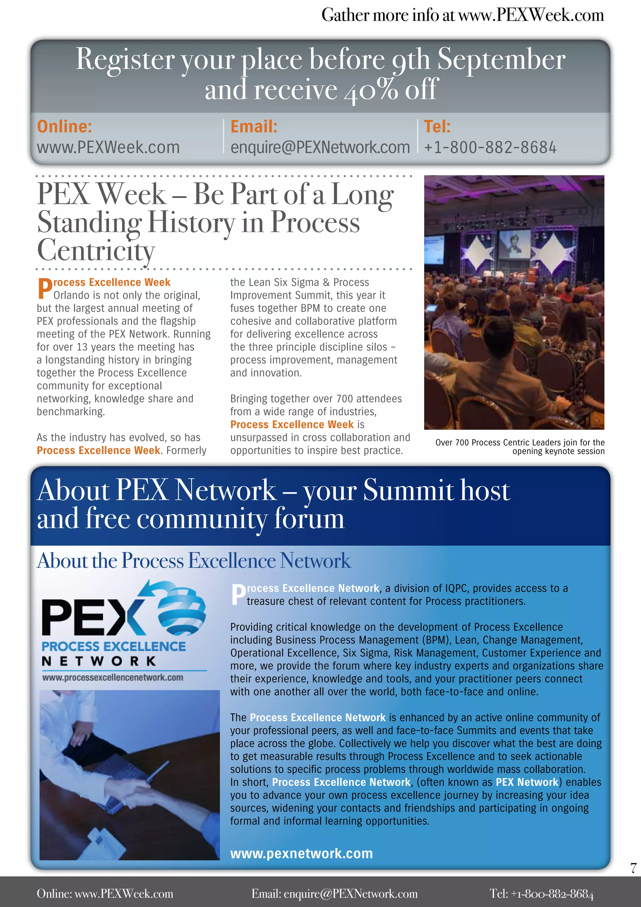 Gather more info at www.PEXWeek.com

        Register your place before 9th September
                   and receive 40% off
Online:                                 Email:                 Tel:
www.PEXWeek.com                         enquire@PEXNetwork.com +1-800-882-8684

PEX Week – Be Part of a Long
Standing History in Process
Centricity
P   rocess Excellence Week
    Orlando is not only the original,
but the largest annual meeting of
                                        the Lean Six Sigma & Process
                                        Improvement Summit, this year it
                                        fuses together BPM to create one
PEX professionals and the flagship      cohesive and collaborative platform
meeting of the PEX Network. Running     for delivering excellence across
for over 13 years the meeting has       the three principle discipline silos –
a longstanding history in bringing      process improvement, management
together the Process Excellence         and innovation.
community for exceptional
networking, knowledge share and         Bringing together over 700 attendees
benchmarking.                           from a wide range of industries,
                                        Process Excellence Week is
As the industry has evolved, so has     unsurpassed in cross collaboration and      Over 700 Process Centric Leaders join for the
Process Excellence Week. Formerly       opportunities to inspire best practice.                        opening keynote session




About PEX Network – your Summit host
and free community forum
About the Process Excellence Network
                                        P  rocess Excellence Network, a division of IQPC, provides access to a
                                           treasure chest of relevant content for Process practitioners.

                                        Providing critical knowledge on the development of Process Excellence
                                        including Business Process Management (BPM), Lean, Change Management,
                                        Operational Excellence, Six Sigma, Risk Management, Customer Experience and
                                        more, we provide the forum where key industry experts and organizations share
                                        their experience, knowledge and tools, and your practitioner peers connect
                                        with one another all over the world, both face-to-face and online.

                                        The Process Excellence Network is enhanced by an active online community of
                                        your professional peers, as well and face-to-face Summits and events that take
                                        place across the globe. Collectively we help you discover what the best are doing
                                        to get measurable results through Process Excellence and to seek actionable
                                        solutions to specific process problems through worldwide mass collaboration.
                                        In short, Process Excellence Network, (often known as PEX Network) enables
                                        you to advance your own process excellence journey by increasing your idea
                                        sources, widening your contacts and friendships and participating in ongoing
                                        formal and informal learning opportunities.


                                        www.pexnetwork.com
                                                                                                                                    7
Online: www.PEXWeek.com                     Email: enquire@PEXNetwork.com                         Tel: +1-800-882-8684
 