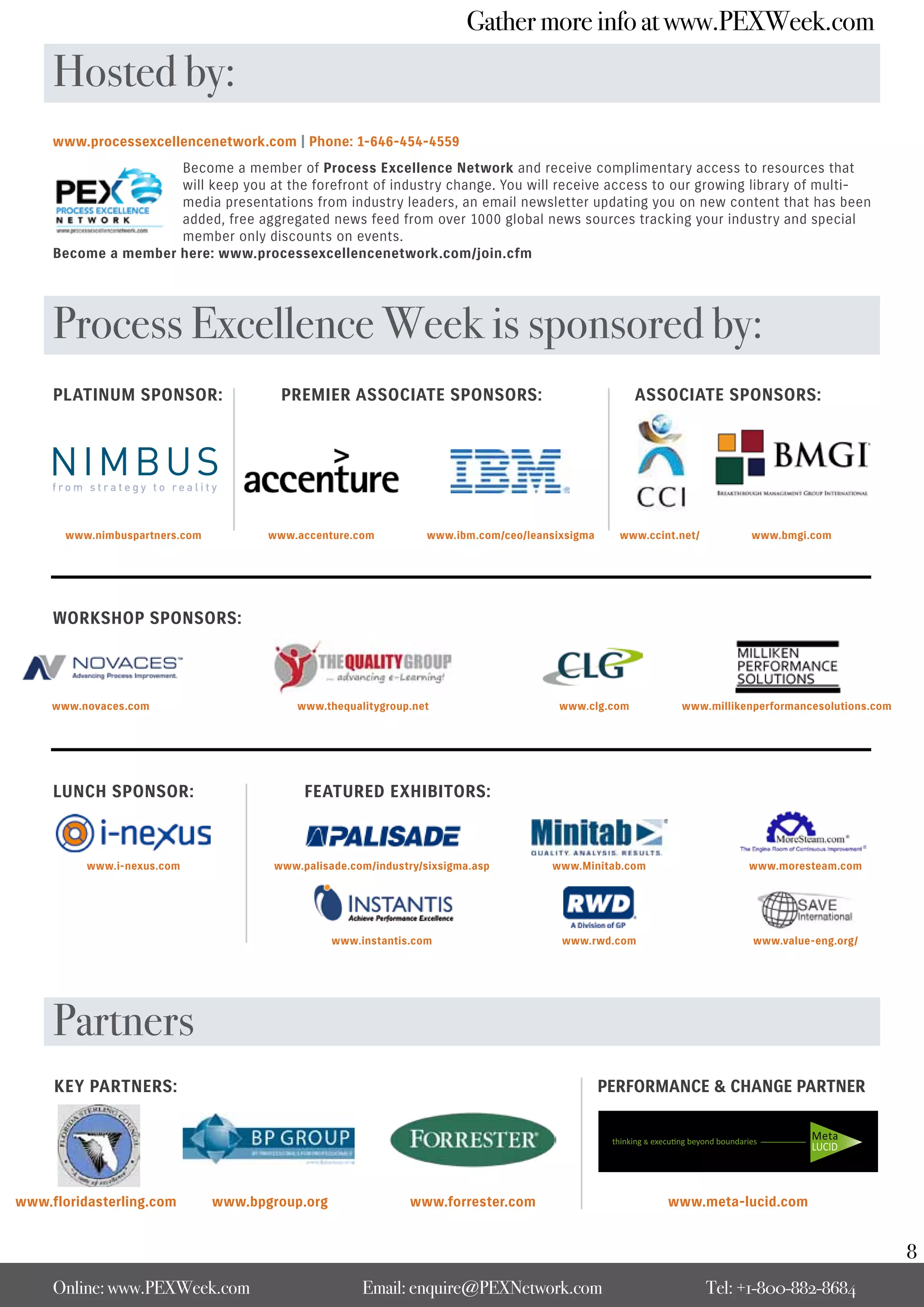 Gather more info at www.PEXWeek.com

     Hosted by:
     www.processexcellencenetwork.com | Phone: 1-646-454-4559
                     Become a member of Process Excellence Network and receive complimentary access to resources that
                     will keep you at the forefront of industry change. You will receive access to our growing library of multi-
                     media presentations from industry leaders, an email newsletter updating you on new content that has been
                     added, free aggregated news feed from over 1000 global news sources tracking your industry and special
                     member only discounts on events.
     Become a member here: www.processexcellencenetwork.com/join.cfm




     Process Excellence Week is sponsored by:
     PLATINUM SPONSOR:                   PREMIER ASSOCIATE SPONSORS:                                  ASSOCIATE SPONSORS:




       www.nimbuspartners.com          www.accenture.com          www.ibm.com/ceo/leansixsigma     www.ccint.net/         www.bmgi.com




     WORKSHOP SPONSORS:




     www.novaces.com                        www.thequalitygroup.net                     www.clg.com          www.millikenperformancesolutions.com




     LUNCH SPONSOR:                          FEATURED EXHIBITORS:



          www.i-nexus.com               www.palisade.com/industry/sixsigma.asp        www.Minitab.com                    www.moresteam.com




                                                  www.instantis.com                     www.rwd.com                       www.value-eng.org/




     Partners
     KEY PARTNERS:                                                                               PERFORMANCE & CHANGE PARTNER




www.floridasterling.com         www.bpgroup.org                www.forrester.com                           www.meta-lucid.com


                                                                                                                                                    8
     Online: www.PEXWeek.com                           Email: enquire@PEXNetwork.com                                Tel: +1-800-882-8684
 