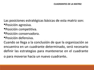 Las posiciones estratégicas básicas de esta matriz son:
Posición agresiva.
Posición competitiva.
Posición conservadora.
Posición defensiva.
Cuando se llega a la conclusión de que la organización se
encuentra en un cuadrante determinado, será necesario
definir las estrategias para mantenerse en el cuadrante
o para moverse hacia un nuevo cuadrante.
CUADRANTES DE LA MATRIZ
 