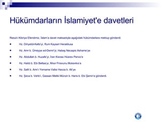 Hükümdarların İslamiyet'e davetleri Resul-i Kibriya Efendimiz, İslam’a davet maksadıyla aşağıdaki hükümdarlara mektup gönderdi: Hz. Dıhyetül-Kelbi’yi, Rum Kayseri Herakliusa Hz. Amr b. Ümeyye ed-Demri’yi, Habeş Necaşisi Ashame’ye Hz. Abdullah b. Huzafe’yi, İran Kisrası Hüsrev Perviz’e Hz. Hatıb b. Ebi Beltaa’yı, Mısır Firavunu Mukavkıs’a Hz. Salit b. Amr’ı Yemame Valisi Havza b. Ali’ye Hz. Şeca b. Vehb’i, Gassan Meliki Münzir b. Haris b. Ebi Şemir’e gönderdi.  