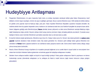 Hudeybiyye Antlaşması Peygamber Efendimiz(sav), bir gece rüyasında hiçbir korku ve endişe duymadan ashabıyla birlikte gidip Kabe-i Muazzama’yı tavaf ettiklerini, kiminin başını kazıttığını, kiminin de saçını kısalttığını görmüştü. Bunun üzerine Efendimiz (sav) 1400 sahabe ile birlikte silahsız bir şekilde umre yapmak niyeti ile Kabe’ye doğru yola çıktı. Fakat müşrikler Efendimizin Beytullahı ziyaretine müsaade etmediler. Bu nedenle ashabı ikram ile yapılan istişareden sonra, kanlarının son damlasına kadar tek vücut halinde Kureyşliler ile savaşma kararı alındı. Harem bölgesine girildiği anda Efendimizin(sav)  Kasva  adındaki devesi çöküverdi ve daha sonra Efendimizin sevkiyle Mekke’ye doğru değil Hudeybiye’ye doğru yürüdü. Devenin çöküşü direk kureyş üzerine yürümenin doğru olmadığı şeklinde yorumlandı. O esnada susuz kaldığının farkına varan müminler Efendimizin parmakları arasından akan su ile kana kana su içtiler.  İki taraf bir birlerine elçiler gönderiyordu. Efendimiz (sav) önce Hz. Huleys’i daha sonra Hz. Osman’ı elçi olarak gönderdi ve  sadece umre yapmak  niyetinde olduklarını ifade etmelerini istedi. Elçi olarak gönderilen Hz. Osmanın şehit edildiği haberi gelince Efendimiz tüm sahabeler ile  Rıdvan  biatinı yaparak kanlarının son damlasına kadar çarpışma kararını aldı. Sonra alınan haberin asılsız olduğu ortaya çıkınca savaş kararı durduruldu.  Resül-u Ekrem Efendimiz Kureyş müşriklerini bir musalaha yazısıyla bağlamak ve bu suretle İslam'ın siyasi kudret ve mevcudiyetini hem onlara hem de bütün Arabistan halkına göstermek ve tanıtmak gayesi ile Hudeybiye antlaşmasını imzaladı.  Sahabe-i ikram antlaşma taraftarı değildi ve büyük bir hayal kırıklığı içindeydi. Fakat yapılan antlaşmanın İslam'ın yayılmasını ne derece hızlandırdığı sonraki dönemlerde anlaşılacak ve bu antlaşma ile İslam’ın maddi kılıcının değil manevi kılınıcının ortaya çıktığını göreceklerdi.  