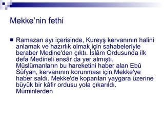 Mekke’nin fethi Ramazan ayı içerisinde, Kureyş kervanının halini anlamak ve hazırlık olmak için sahabeleriyle beraber Medine'den çıktı. İslâm Ordusunda ilk defa Medineli ensâr da yer almıştı. Müslümanların bu hareketini haber alan Ebû Süfyan, kervanının korunması için Mekke'ye haber saldı. Mekke'de koparılan yaygara üzerine büyük bir kâfir ordusu yola çıkarıldı. Müminlerden 