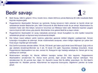Bedir savaşı  1   2 Bedir Savaşı, İslâm'ın gelişinin 15'inci, hicretin ikinci, miladın 624'üncü yılında Medine'ye 80 millik mesafedeki Bedir köyünde meydana geldi.  Peygamberimiz Aleyhisselâm Ramazan ayı içerisinde, Kureyş kervanının halini anlamak ve hazırlık olmak için sahabeleriyle beraber Medine'den çıktı. İslâm Ordusunda ilk defa Medineli ensâr da yer almıştı. Müslümanların bu hareketini haber alan Ebû Süfyan, kervanının korunması için Mekke'ye haber saldı. Mekke'de koparılan yaygara üzerine büyük bir kâfir ordusu yola çıkarıldı. Müminlerden önce gelerek Bedir'de su başını tuttular. Peygamberimiz Aleyhisselâm bir savaş maksadıyla çıkmamıştı. Ancak Kureyşlilerin bu kötü niyetleri karşısında sahabeleriyle görüştü ve düşmana karşı konulmasında birleşildi.  Ebû Süfyan ticaret kafilesini sahilin kestirme yollarından geçirerek tehlikeli bölgeden uzaklaştırmıştı. Kervanı kurtardığını Kureyşlilere de bildirmişti. Ancak müslümanlarla savaşmak, onların birliğini dağıtmak için çoktan beri fırsat arayan müşrikler geri dönmediler.  Ebû Cehil'in kumandası altındaki kâfirler, 100 atlı, 700 develi, geri kalanı yaya olmak üzere 950 kişiydi. Çoğu zırhlı ve ağır silahlarla donatılmıştı.Müminler ise 3 atlı, 70 develi 313 yiğitti. Hayvanlara nöbetleşe biniyorlardı. Ancak Peygamberimiz Aleyhisselâmın kızı olan, zevcesi Hz. Rukayye'nin ağır hastalığı sebebiyle Hz. Osman gibi bir kaç sahabeye izin verilmişti. Müslümanların sancağını Hz. Mus'ab, kâfirlerin bayrağını kardeşi Ebû Aziz taşıyordu. Peygamberimiz Aleyhisselâmın amcalarından Hz. Hamza kendi yanında, diğer amcası Abbas düşman safındaydı. Yine damatlarından Hz. Ali yanında iken; diğeri, Hz. Zeyneb'in kocası Ebû Âs kâfirler arasındaydı. Hz. Ebû Bekir'in oğullarından Hz. Abdullah yanında, Abdurrahman ise karşısında bulunuyordu. Diğerlerinin yakınları da bunlar gibiydi. 