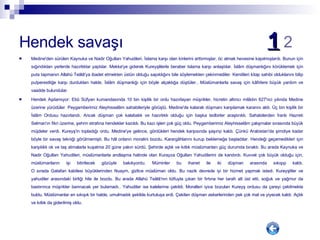 Hendek savaşı  1   2 Medine'den sürülen Kaynuka ve Nadir Oğulları Yahudileri, İslama karşı olan kinlerini arttırmışlar, öc almak hevesine kapılmışlardı. Bunun için sığındıkları yerlerde hazırlıklar yaptılar. Mekke'ye giderek Kureyşlilerle beraber Islama karşı anlaştılar. İslâm düşmanlığını körüklemek için puta tapmanın Allahü Teâlâ'ya ibadet etmekten üstün olduğu sapıklığını bile söylemekten çekinmediler. Kendileri kitap sahibi olduklarını bilip putperestliğe karşı durdukları halde, İslâm düşmanlığı için böyle alçaklığa düştüler.. Müslümanlarla savaş için kâfirlere büyük yardım ve vaadde bulundular. Hendek Aşılamıyor: Ebû Süfyan kumandasında 10 bin kişilik bir ordu hazırlayan müşrikler, hicretin altıncı milâdın 627'nci yılında Medine üzerine yürüdüler. Peygamberimiz Aleyhisselâm sahabileriyle görüştü. Medine'de kalarak düşmanı karşılamak kararını aldı. Üç bin kişilik bir İslâm Ordusu hazırlandı. Ancak düşman çok kalabalık ve hazırlıklı olduğu için başka tedbirler araştırıldı. Sahabilerden İranlı Hazreti Selman'ın fikri üzerine, şehrin etrafına hendekler kazıldı. Bu kazı işleri çok güç oldu. Peygamberimiz Aleyhisselâm çalışmalar sırasında büyük müjdeler verdi. Kureyş'in topladığı ordu, Medine'ye gelince, gördükleri hendek karşısında şaşırıp kaldı. Çünkü Arabistan'da şimdiye kadar böyle bir savaş tekniği görülmemişti. Bu hâl onların moralini bozdu. Karargâhlarını kurup beklemeğe başladılar. Hendeği geçemedikleri için karşılıklı ok ve taş atmalarla kuşatma 20 güne yakın sürdü. Şehirde açlık ve kıtlık müslümanları güç durumda bıraktı. Bu arada Kaynuka ve Nadir Oğulları Yahudileri, müslümanlarla andlaşma halinde olan Kurayza Oğulları Yahudilerini de kandırdı. Kuvvet çok büyük olduğu için, müslümanların işi bitirilecek gözüyle bakılıyordu. Müminler bu ihanet ile iki düşman arasında sıkışıp kaldı. O sırada Gatafan kabilesi büyüklerinden Nuaym, gizlice müslüman oldu. Bu nazik devrede iyi bir hizmet yapmak istedi. Kureyşliler ve yahudiler arasındaki birliği hile ile bozdu. Bu arada Allahü Teâlâ'nın lütfuyla çıkan bir fırtına her tarafı alt üst etti, soğuk ve yağmur da bastırınca müşrikler barınacak yer bulamadı.. Yahudiler ise kalelerine çekildi. Moralleri iyice bozulan Kureyş ordusu da çareyi çekilmekte buldu. Müslümanlar en sıkışık bir halde, umulmadık şekilde kurtuluşa erdi. Çekilen düşman askerlerinden pek çok mal ve yiyecek kaldı. Açlık ve kıtlık da giderilmiş oldu. 