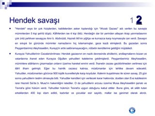 Hendek savaşı  1   2   "Hendek" veya bir çok hiziplerden, kabilelerden asker toplandığı için "Ahzab Gazası" adı verilen bu savaşta müminlerden 5 kişi şehîd düştü. Kâfirlerden ise 4 kişi öldü. Hendeğin dar bir yerinden atlayan Arap yarımadasının çok ünlü pehlivan savaşçısı Amr b. Abdivüdd, Hazreti Ali'nin yiğitçe ve kurnazca karşı koymasıyla can verdi. Savaşın en sıkışık bir gününde müminler namazlarını hiç kılamamışlar, gece kazâ etmişlerdi. Bu gazadan sonra Peygamberimiz Aleyhisselâm, Kureyş'in artık saldıramayacağını, nöbetin kendilerine geldiğini müjdeledi. Kurayza Yahudilerinin Cezalandırılması: Hendek gazasının en nazik devresinde ahidlerini, andlaşmalarını bozan ve vatanlarına ihanet eden Kurayza Oğulları yahudileri kalelerine çekilmişlerdi. Peygamberimiz Aleyhisselâm, müminlere silâhlarını çıkarmadan onların üzerine hareket emrini verdi. İhanetin cezası geciktirilmeden verilmesi için ilâhî ilham gelmişti. Eğer bu hainlik cezasız kalırsa, müslümanlar için tehlike devam edecekti. Yahudiler, müslümanları görünce 900 kişilik kuvvetleriyle karşı koydular. Kalenin kuşatılması ile süren savaş, 25 gün sonra yahudilerin teslim olmasıyla bitti. Yahudiler kendileri için verilecek karar hakkında, dostları olan Evs kabilesinin reisi Hazreti Sa'da b. Muaz'ın hakemliğini istediler. O da yahudilerin arzusu üzerine Musa Aleyhisselâm şeriatı ve Tevrat'a göre hüküm verdi. Yahudiler hükmün Tevrat'a uygun olduğunu kabul ettiler. Buna göre, eli silâh tutan erkeklerden 400 kişi idam edildi, kadınlar ve çocuklar esir sayıldı, mallar ise ganimet olarak alındı. 