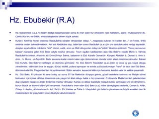 Hz. Ebubekir (R.A) Hz. Muhammed (s.a.s.)'in Islâm'i teblige baslamasindan sonra ilk iman eden hür erkeklerin; rasit halifelerin, asere-i mübesserenin ilki. Câmiu'l Kur'an, es-Siddîk, el-Atik lakaplariyla bilinen büyük sahabi. Kur'ân-i Kerim'de hicret sirasinda Rasûlullah'la beraber olmasindan dolayi, "...magarada bulunan iki kisiden biri..." (et-Tevbe, 9/40) seklinde ondan bahsedilmektedir. Asil adi Abdülkâbe olup, Islâm'dan sonra Rasûlullah (s.a.s.)'in ona Abdullah adini verdigi kaydedilir. Azaptan azad edilmis mânâsina "atik"; dürüst, sadik, emin ve iffetli oldugundan dolayi da "siddik" lâkabiyla anilmistir. "Deve yavrusunun babasi" manasina gelen Ebû Bekir adiyla meshur olmustur. Teym ogullari kabilesinden olan Ebû Bekir'in nesebi Mürre b. Kâ'b'da Rasûlullah'la birlesir. Anasinin adi Ümmü'l-Hayr Selma, babasinin ki Ebû Kuhafe Osman'dir. Künyesi Abdullah b. Osman b. Amir b. Amir... b. Murra ...et-Teymî'dir. Bedir savasina kadar müsrik kalan oglu Abdurrahman disinda bütün ailesi müslüman olmustur. Babasi Ebû Kuhafe, Ebû Bekir'in halifeligini ve ölümünü görmüstür. Hz. Ebû Bekir'in Rasûlullah (s.a.s.)'den bir veya üç yas küçük oldugu zikredilmistir. Islâm'dan önce de saygin, dürüst, kisilikli, putlara tapmayan ve evinde put bulundurmayan "hanif" bir tacir olan Ebû Bekir, ölümüne kadar Hz. Peygamber'den hiç ayrilmamistir. Bütün servetini, kazancini Islâm için harcamis, kendisi sade bir sekilde yasamistir.  Hz. Ebû Bekir, Fil yilindan iki sene birkaç ay sonra 571'de Mekke'de dünyaya gelmis, güzel hasletlerle taninmis ve iffetiyle söhret bulmustur. içki içmek câhiliye döneminde çok yaygin bir âdet oldugu halde o hiç içmemistir. O dönemde Mekke'nin ileri gelenlerinden olup Araplarin nesep ve ahbâr ilimlerinde meshur olmustur. Kumas ve elbise ticaretiyle mesgul olurdu; sermayesi kirk bin dirhemdi ki, bunun büyük bir kismini Islâm için harcamistir. Rasûlullah'a iman eden Ebû Bekir (r.a.) Islâm dâvetçiligine baslamis, Osman b. Affân, Zübeyr b. Avvâm, Abdurrahman b. Avf, Sa'd b. Ebî Vakkas ve Talha b. Ubeydullah gibi Islâm'in yücelmesinde büyük emekleri olan ilk müslümanlarin bir çogu Islâm'i onun dâvetiyle kabul etmislerdir.  