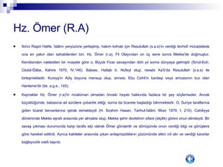 Hz. Ömer (R.A) İkinci Raşid Halife. İslâmı yeryüzüne yerleştirip, hakim kılmak için Resulullah (s.a.s)'ın verdiği tevhidî mücadelede ona en yakın olan sahabilerden biri. Hz. Ömer (r.a), Fil Olayından on üç sene sonra Mekke'de doğmuştur. Kendisinden nakledilen bir rivayete göre o, Büyük Ficar savaşından dört yıl sonra dünyaya gelmiştir (İbnül-Esîr, Üsdül-Ğâbe, Kahire 1970, IV,146). Babası, Hattab b. Nüfeyl olup, nesebi Ka'b'da Resulullah (s.a.s) ile birleşmektedir. Kureyş'in Adiy boyuna mensup olup, annesi, Ebu Cehil'in kardeşi veya amcasının kızı olan Hanteme'dir (bk. a.g.e., 145). Kaynaklar Hz. Ömer (r.a)'in müslüman olmadan önceki hayatı hakkında fazlaca bir şey söylemezler. Ancak küçüklüğünde, babasına ait sürülere çobanlık ettiği, sonra da ticarete başladığı bilinmektedir. O, Suriye taraflarına giden ticaret kervanlarına iştirak etmekteydi (H. İbrahim Hasan, Tarihul-İslâm, Mısır 1979, I, 210). Cahiliyye döneminde Mekke eşrafı arasında yer almakta olup, Mekke şehir devletinin sifare (elçilik) görevi onun elindeydi. Bir savaş çıkması durumunda karşı tarafa elçi olarak Ömer gönderilir ve dönüşünde onun verdiği bilgi ve görüşlere göre hareket edilirdi. Ayrıca kabileler arasında çıkan anlaşmazlıkların çözümünde etkin rol alır ve verdiği kararlar bağlayıcılık vasfı taşırdı. 