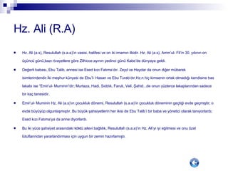 Hz. Ali (R.A) Hz. Ali (a.s), Resulullah (s.a.a)’in vasisi, halifesi ve on iki imamın ilkidir. Hz. Ali (a.s), Amm’ul- Fil’in 30. yılının on üçüncü günü,bazı rivayetlere göre Zilhicce ayının yedinci günü Kabe’de dünyaya geldi. Değerli babası, Ebu Talib, annesi ise Esed kızı Fatıma’dır. Zeyd ve Haydar da onun diğer mübarek isimlerindendir.İki meşhur künyesi de Ebu’l- Hasan ve Ebu Turab’dır.Hz.n hiç kimsenin ortak olmadığı kendisine has lakabı ise “Emir’ul- Muminin”dir; Murtaza, Hadi, Sıddık, Faruk, Veli, Şahid...de onun yüzlerce lakaplarından sadece bir kaç tanesidir. Emir’ul- Muminin Hz. Ali (a.s)’ın çocukluk dönemi, Resulullah (s.a.a)’in çocukluk döneminin geçtiği evde geçmiştir; o evde büyüyüp olgunlaşmıştır. Bu büyük şahsiyetlerin her ikisi de Ebu Talib’i bir baba ve yönetici olarak tanıyorlardı; Esed kızı Fatıma’ya da anne diyorlardı. Bu iki yüce şahsiyet arasındaki köklü ailevi bağlılık, Resulullah (s.a.a)’in Hz. Ali’yi iyi eğitmesi ve onu özel lütuflarından yararlandırması için uygun bir zemin hazırlamıştı. 