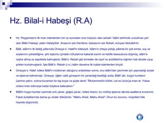 Hz. Bilal-i Habeşi (R.A) Hz. Peygamber'e ilk iman edenlerden biri ve sonradan ona müezzin olan sahabî. İslâm tarihinde unutulmaz yeri olan Bilâl-î Habeşî, aslen Habeş'lidir. Anasının adı Hamâme, babasının adı Rebah, künyesi Abdullah'tır. Bilâl, islâm'ın ilk tebliğ yıllarında Ümeyye b. Halef'in kölesiydi. İslâm'ın ortaya çıktığı yıllarda bir çok kimse, soy ve soplarının yüksekliğine, şirk toplumu içindeki nüfuzlarına bakarak kavim ve kabîle taassubuna düşmüş, islâm'a cephe almış ve sapıklıkta kalmışlardı. Bilâl b. Rebah gibi kimseler de zayıf ve acizliklerine rağmen hak davete uyup şirkten kurtulmuşlardı. İşte Bilâl b. Rebah (r.a.) islâm davetine ilk icabet edenlerden biriydi. Ümeyye b. Halef, kölesi Bilâl'in müslüman olduğunu anladıktan sonra, onu islâm'dan çevirmek için yapmadığı eziyet ve işkence kalmamıştı. Ümeyye, öğlen vakti güneşinin bir yanardağ kesildiği anda, Bilâl'i alır, kızgın kumların üzerine yatırır, sırtına kocaman bir taş koyar ve şöyle derdi: "Muhammed'e küfret; Lat ve Uzza'ya iman et. Yoksa onlara iman edinceye kadar böylece kalacaksın." Bilâl'in kızgın kumlar üzerinde sırtı yanar, göğsü yanar, nefesi tıkanır, bu müthiş işkence altında saatlerce kıvranırdı. Fakat dudaklarında daima şu sözler dökülürdü: "Allahu Ahad, Allahu Ahad", Onun bu durumu, müşrikleri bile hayrete düşürürdü. 