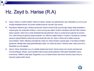 Hz. Zeyd b. Harise (R.A) Zeyd b. Hârise b. Surâhîl el-Kelbî. Üsâme'nin babası. Ashâbın ileri gelenlerinden olup, Resûlullah (s.a.s)'ın en çok sevdiği arkadaşlarındandır. Bu yüzden sahâbe arasında "el-hubb" diye anılırdı. Kaynakların ifadesine göre; cahiliyye döneminde, Zeyd'in annesi Su'dâ, yanında oğlu olduğu halde akrabalarını ziyarete gider. Bu sırada Benî el-Kayn b. Cisr'e mensup bazı atlılar, Su'dâ'nın akrabaları olan Benî Ma'n evlerine baskın yaparlar. Zeyd'i de bu arada beraberlerinde alıp götürürler. Zeyd, bu sırada temyiz çağında bir çocuktur. Onu, Ukaz Panayırına götürüp satışa arzederler. Hz. Hatice'nin yeğeni Hakîm b. Huzâm b. Huveylid de o esnada panayıra uğrayıp Mekke'ye götürmek üzere birkaç köle satın alır. Zeyd b. Hârise de bu köleler arasında bulunmaktadır. Hakîm, Mekke'ye döndüğünde, halası Hz. Hatice kendisini ziyarete gider. O da halasına köleleri göstererek, dilediği köleyi seçip götürebileceğini söyler. Hz. Hatice de Zeyd b. Hârise'yi seçer. Daha sonra O'nu, Resûlullah (s.a.v)'a bağışlar. Zeyd b. Hârise, Resûlullah (s.a.s.)'ın cefakâr dostlarından biriydi. Hemen hemen tüm sıkıntılı zamanlarında O'nunla birlikteydi. Nitekim, çevre kabileleri İslâm'a davet etmek kabilinden Tâif'e giden Rasûlüllah'ı yalnız bırakmamış, Tâiflilerin attığı taşlar Peygamber (s.a.s.)'e isabet etmesin diye kendi vücudunu siper etmiş ve başından çeşitli yaralar almıştı.  
