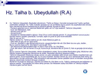 Hz. Talha b. Ubeydullah (R.A) Hz. Talhâ bin Ubeydullah, Resûlullah efendimizin; "Talhâ ve Zübeyr, Cennette komşularımdır" hadîs-i şerifiyle medhedilen sahâbidir. Hz. Talhâ, ticâretle uğraştığı için sık sık Mekke dışına çıkardı. Bu seyâhatlerinden birinde Şam yakınlarında Busra kasabasında bir panayıra gelmişti. Burada bir râhip; - Panayıra gelenlere sorun; içlerinde Mekke'den gelen var mı? diye seslendi. Talhâ bin Ubeydullah: - Evet, ben Mekkeliyim, dedi. - Ahmed zuhûr etti mi?  - Ahmed kimdir? - Abdullah bin Abdülmuttalib'in oğludur. Orası O'nun zuhûr edeceği şehirdir. O, peygamberlerin sonuncusudur. Kendisi Harem-i şeriften çıkarılacak, hurmalık, taşlık ve çorak bir yere hicret edecektir. Olan bir şey var mı? Râhibin sözleri Hz. Talhâ'nın kalbine yer etti. Acele Mekke'ye geldi ve;  - Olan biten bir şey var mı? diye sordu.  - Evet var. Abdullah'ın oğlu Muhammed-ül-emin, peygamberliğini ilân etti. Ebû Bekir de ona uydu, dediler.  Bunun üzerine doğruca Hz. Ebû Bekir'in yanına gitti. Ona:  - Sen Muhammed aleyhisselâma tâbi' mi oldun? diye sordu. Hz. Ebû Bekir: - Evet, tâbi oldum. Sen de hemen O'na git, huzûruna gir, kendisine tâbi ol! Çünkü O, Hak ve gerçeğe da'vet ediyor, dedi.  Bunun üzerine Talha bin Ubeydullah, râhibin söylediklerini anlattı. Sonra birlikte Resûlullaha gidip, Müslüman oldu. Râhibin sözlerini Peygamber efendimize de anlattı. Resûlullah efendimiz tebessüm ettiler.  Talhâ bin Ubeydullah, Müslüman olduğu zaman, en yakın akrabâları dâhil olmak üzere Mekke müşriklerinden çok işkence gördü. Evine hapsedildiği gibi, aç ve susuz bırakıldı. Kardeşi Osman da, onun vâsıtasıyla îmân etmiş, bu işkencelere o da tâbi tutulmuştu. Hele namazlarını edâ edecekleri zaman çektikleri sıkıntı ve kendileri revâ görülen işkence, tahammülü mümkün olmayan cinstendi.  Nevfel bin Huveylid bin Adeviyye, adamları ile birlikte Hz. Ebû Bekir ve Hz. Talhâ'yı yakalayarak iple bağladılar ve işkence yaptılar. Teymoğulları da onlara sâhip çıkmadı. Bu hâdiseden dolayı Ebû Bekir ve Talhâ'ya bitişikler mânâsına gelen karînân dendi. 