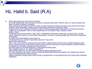 Hz. Halid b. Said (R.A) İslâma gizli davet devri henüz devam ediyordu. Bu sırada Müslümanlar safına Kureyş'in mümtaz bir şahsiyeti daha katıldı: Halid bin Said. Hz. Halid, Kureyş'in ileri gelen ve zengin bir âilesine mensuptu. Arap edebiyat ve ilmini gayet iyi bilen Hz. Halid, bir gece rü'yâsında; babasının kendisini tutup Cehenneme atmak istediğini, fakat Resûlullahın yetişip kendisini Cehenneme düşmekten kurtardığını gördü.  Feryad ederek uyandı. Böylesine berrak bir rüyânın mânâsız olamayacağını idrak eden Hz. Halid kendi kendine, "Vallahi, bu rü'yâ gerçektir" dedi ve vakit kaybetmeden Hz. Ebû Bekir'e koştu. Rüyâsını anlattı. Sıddık-ı Ekber,  "Hakkında hayırlı olmasını dilerim," dedi. "Seni, o Resûlullah kurtaracaktır. Hemen git, ona tabi ol! Sen, ona tâbi olacak, İslâm dinine girecek, onunla birlikte bulunacaksın. O da seni, rü'yâda gördüğün gibi Cehenneme düşmekten kurtaracaktır." Hz. Halid hemen Resûlullahın yanına vardı ve  "Yâ Muhammed! sen, insanları neye dâvet ediyorsun?" diye sordu. Resûl-i Ekrem Efendimiz,  "Ben," dedi, "halkı, tek olan ve şeriki bulunmayan Allah'a, Muhammed'in de Onun kulu ve Resûlü olduğuna îmân etmeye; işitmez, görmez, hiçbir fayda ve zarar vermez, kendisine tapınanları da tapınmayanları da bilmez birtakım taş parçalarına tapmaktan vazgeçmeye dâvet ediyorum." Bu sözleri dikkat ve hürmetle dinleyen Hz. Halid derhal şehâdet getirdi: "Ben, şehâdet ederim ki, sen, Allah'ın Resûlüsün!"1 Resûl-i Ekrem Efendimiz, bu zâtın İslâm dairesine girmesine fazlasıyla sevindi. Hz. Halid, Müslüman olur olmaz, evinde ve etrafta da İslâmiyetten bahsetmeye başladı. Bir müddet sonra zevcesi Ümeyne de Müslümanlar safında yer aldı. Oğlunun Müslüman olduğu haberini alan Kureyş'in zenginlerinden ve ileri gelenlerinden Ebû Uhayha Said, fazlasıyla hiddetlendi.  