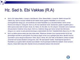 Hz. Sad b. Ebi Vakkas (R.A) Sa'd b. Ebî Vakkas Malik b. Vuheyb b. Abdi Menaf b. Zühre. Babasi Malik b. Vuheyb'dir. Malik'in künyesi Ebî Vakkas olup, Sa'd bu künyeye nisbetle Ibn Ebî Vakkas olarak çagrilirdi. Rasûlüllah (s.a.s)'in annesi Zuhreogullarindan oldugu için, anne tarafindan da nesebi Rasûlüllah (s.a.s) ile birlesmektedir. Sa'd'in annesi Hamene binti Süfyan b. Ümeyye'dir. Sa'd (r.a), Ilk iman edenlerden biridir. Kendisinden yapilan rivayetlere göre o Islâmi üçüncü kabul eden kimsedir. Ancak, Hz. Hatice, Hz. Ebu Bekr, Hz. Ali ve Zeyd b. Harise'den sonra müslüman olmussa besinci müslüman olmus oluyor. Sa'd (r.a), müslüman oldugu gün henüz namazin farz kilinmamis oldugunu ve o zaman on yedi yasinda bulundugunu söylemektedir (Ibn Sa'd, Tabakâtül-Kübrâ, Beyrut (t.y), III, 139). Sa'd (r.a) Islâma girisine sebep olan olayi söyle anlatir: "Müslüman olmadan önce rüyamda kendimi hiç bir seyi göremedigim karanlik bir yerde gördüm. Bu arada ay dogdu ve ben onun aydinligina tabi oldum. Benden önce bu aya kimlerin uymus olduguna bakiyordum. Onlar, Zeyd b. Harise, Ali b. Ebî Talib ve Ebû Bekir'di. Onlara ne kadar zamandan beri burada olduklarini sordugumda, onlar; "Bir saat kadardir" dediler. Arastirdigimda ögrendim ki, Rasûlüllah (s.a.s) gizlice Islâm'a davette bulunmaktadir. Ona Ecyad tepesi taraflarinda rastladim. Ikindi namazini kiliyordu. Orada Islâmi kabul ettim. Benden önce bu kimselerden baskasi imân etmemisti”. 