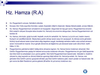 Hz. Hamza (R.A) Hz. Peygamber'in amcasi, Sehidlerin efendisi. Künyesi; Ebn Ya'la veya Ebû Ammâre; Lakabi; Esedullah (Allah'in Aslani)dir. Babasi Abdulmuttalib, annesi Hâle'dir. Hz. Hamza, Peygamberimizin amcalarinin en küçügüdür. Dogumdan bir kaç gün sonra, Peygamberimizi emziren Ebû Lebeb'in câriyesi Süveybe daha önceleri Hz. Hamza'yi da emzirmis oldugundan, Hamza Peygamberimizin süt kardesi idi. Hz. Hamza, orta boylu, güçlü kuvvetli, heybetli, onurlu bir sahabîdir. Hz. Hamza (r.a) iyi bir avci, keskin nisanci, Kureys'in en sereflilerindendir. Mazlumlara yardim etmeyi seven cesur bir savasçiydi. Av dönüsü evine gitmeden Ka'be'yi tavaf edecek kadar kutsal kabul ettigi degerlere saygili, karsilastigi sahislara selâm verip sohbet etmesini seven mürüvvetli bir insandi. Onun gençlik dönemine ait bilgilerimiz yok denecek kadar azdir (Ibnu'l-Esîr, Isdit'l-Gâbe, II, 52). Peygamberimiz yakinlarina Islâm'i teblig etmis olmasina ragmen, Hz. Hamza henüz müslüman olmamisti. Ebû Cehil'in Peygamberimize yaptigi bir hakaret sonucunda müslüman olmustur. Peygamberimiz bir gün Safâ tepesinde iken Ebû Cehil ve arkadaslari onun yanina gelirler. Ebû Cehil Peygamberimize hakaret eder. Abdullah b. Cüdâ'nin câriyesi bu olayi seyredin av dönüsü Kabe'ye ugramayi âdet edinen Hz. Hamza'ya anlatir. Hz. Hamza, eve gitmeden Ebû Cehil'in yanina ugrayarak elindeki yayi Ebû Cehil'in kafasina çalar, basini yaralar ve hakaret eder. Bir gün sonra da Allah Rasûlünün yanina giderek (Bi'set'ten iki yol sonra) müslüman olur. 