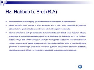 Hz. Habbab b. Eret (R.A) Islâm ile sereflenen ve Islâm'a girdigi için müsrikler tarafindan iskence edilen ilk sahabelerden biri. Nesebi; Habbâb b. Eret b. Cendele b. Sa'd b. Huzeyme b. Ka'b b. Zeyd. Temim kabilesinden, küçükken esir edilerek Mekke'ye getirilmis Huzâali Ümmü En'mâr'in kölesi, Zühre ogullarinin anlasmalisi. Islâm ile sereflenen ve Allah için iskence edilen ilk müslümanlardan olan Hâbbab b. Eret müslüman oldugunu açikladiginda ilk iskence edilen sahabeler arasinda idi. Ilk Müslümanlar; Hz. Peygamber (s.a.s), Hz. Ebû Bekir, Habbâb, Suheyb, Bilâl, Ammâr, Sümeyye (r. Anhûm)dir. Hz. Peygamber ve Ebû Bekir, kendi aileleri tarafindan nisbeten korunmus ancak Mekkeli olmayan diger dört kisi müsrikler tarafindan siddet ve baski ile yildirilmaya çalisilmistir. Bu insanlar kizgin günes altinda demir zirhlar giydirilerek ölesiye iskence edilmislerdir. Habbâb bu iskencelere sabrederek kâfirlerin Hz. Peygamberin risâletini inkâr etmesini istemelerini reddetmistir.  