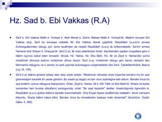 Hz. Sad b. Ebi Vakkas (R.A) Sa'd b. Ebî Vakkas Malik b. Vuheyb b. Abdi Menaf b. Zühre. Babasi Malik b. Vuheyb'dir. Malik'in künyesi Ebî Vakkas olup, Sa'd bu künyeye nisbetle Ibn Ebî Vakkas olarak çagrilirdi. Rasûlüllah (s.a.s)'in annesi Zuhreogullarindan oldugu için, anne tarafindan da nesebi Rasûlüllah (s.a.s) ile birlesmektedir. Sa'd'in annesi Hamene binti Süfyan b. Ümeyye'dir. Sa'd (r.a), Ilk iman edenlerden biridir. Kendisinden yapilan rivayetlere göre o Islâmi üçüncü kabul eden kimsedir. Ancak, Hz. Hatice, Hz. Ebu Bekr, Hz. Ali ve Zeyd b. Harise'den sonra müslüman olmussa besinci müslüman olmus oluyor. Sa'd (r.a), müslüman oldugu gün henüz namazin farz kilinmamis oldugunu ve o zaman on yedi yasinda bulundugunu söylemektedir (Ibn Sa'd, Tabakâtül-Kübrâ, Beyrut (t.y), III, 139). Sa'd (r.a) Islâma girisine sebep olan olayi söyle anlatir: "Müslüman olmadan önce rüyamda kendimi hiç bir seyi göremedigim karanlik bir yerde gördüm. Bu arada ay dogdu ve ben onun aydinligina tabi oldum. Benden önce bu aya kimlerin uymus olduguna bakiyordum. Onlar, Zeyd b. Harise, Ali b. Ebî Talib ve Ebû Bekir'di. Onlara ne kadar zamandan beri burada olduklarini sordugumda, onlar; "Bir saat kadardir" dediler. Arastirdigimda ögrendim ki, Rasûlüllah (s.a.s) gizlice Islâm'a davette bulunmaktadir. Ona Ecyad tepesi taraflarinda rastladim. Ikindi namazini kiliyordu. Orada Islâmi kabul ettim. Benden önce bu kimselerden baskasi imân etmemisti" (Ibnül-Esir, Üsdül-Gâbe, II, 368). 