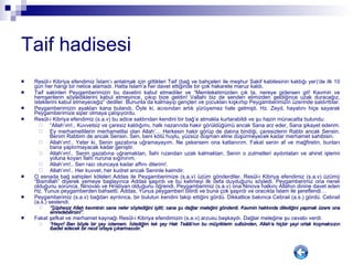 Taif hadisesi Res û l-i Kibriya efendimiz İslam’ı anlatmak için gittikleri Taif (bağ ve bahçeleri ile meşhur Sakif kabilesinin kaldığı yer)’de ilk 10 gün her hangi bir netice alamadı. Hatta İslam’a her davet ettiğinde bir çok hakarete maruz kaldı.  Taif sakinleri Peygamberimizin bu davetini kabul etmediler ve “Memleketimizden çık ta, nereye gidersen git! Kavmin ve hemşerilerin söylediklerini kabul etmeyince, çıkıp bize geldin! Vallahi biz de senden elimizden geldiğince uzak duracağız, isteklerini kabul etmeyeceğiz” dediler. Bununla da kalmayıp gençleri ve çocukları kışkırtıp Peygamberimizin üzerinde saldırttılar.  Peygamberimizin ayakları kana bulandı. Öyle ki, acısından artık yürüyemez hale gelmişti. Hz. Zeyd, hayatını hiçe sayarak Peygamberimize siper olmaya çalışıyordu.  Res û l-i Kibriya efendimiz (s.a.v) bu adice saldırıdan kendini bir bağ’a atmakla kurtarabildi ve şu hazin münacatta bulundu: “ Allah’ım!.. Kuvvetsiz ve çaresiz kaldığımı, halk nazarında hakir görüldüğümü ancak Sana arz eder, Sana şikayet ederim.  Ey merhametlilerin merhametlisi olan Allah’… Herkesin hakir görüp de dalına bindiği, çaresizlerin Rabbi ancak Sensin. Benim Rabbim de ancak Sensin. Sen, beni kötü huylu, yüzsüz düşman eline düşürmeyecek kadar merhamet sahibisin.  Allah’ım!.. Yeter ki, Senin gazabına uğramayayım. Ne çekersem ona katlanırım. Fakat senin af ve mağfiretin, bunları bana yaptırmayacak kadar geniştir.  Allah’ım!.. Senin gazabına uğramaktan, İlahi rızandan uzak kalmaktan, Senin o zulmetleri aydınlatan ve ahiret işlerini yoluna koyan İlahi nuruna sığınırım. Allah’ım!.. Sen razı oluncaya kadar affını dilerim!. Allah’ım!.. Her kuvvet, her kudret ancak Seninle kaimdir. O esnada bağ sahipleri köleleri Addas ile Peygamberimize (s.a.v) üzüm gönderdiler. Res û l-i Kibriya efendimiz (s.a.v) üzümü “Bismillah” diyerek yemeye başlayınca Addas şaşırdı ve bu kelimeyi ilk defa duyduğunu söyledi. Peygamberimiz ona nereli olduğunu sorunca, Ninovalı ve Hristiyan olduğunu öğrendi. Peygamberimiz (s.a.v) ona Ninova halkını Allahın dinine davet eden Hz. Yunus peygamberden bahsetti. Addas, Yunus peygamberi bilirdi ve buna çok şaşırdı ve oracıkta İslam ile şereflendi… Peygamberimiz (s.a.v) bağdan ayrılınca, bir bulutun kendini takip ettiğini gördü. Dikkatlice bakınca Cebrail (a.s.) gördü. Cebrail (a.s.) seslendi:  “ Şüphesiz Allah kavminin sana neler söylediğini işitti; sana şu dağlar meleğini gönderdi. Kavmin hakkında dilediğini yapmak üzere ona emredebilirsin!”. Fakat şefkat ve merhamet kaynağı Res û l-i Kibriya efendimizin (s.a.v) arzusu başkaydı. Dağlar meleğine şu cevabı verdi: “ Hayır! Ben böyle bir şey istemem. İstediğim tek şey Ha k Te â l â ’nın bu müşriklerin sulbünden, Allah’a hiçbir şeyi ortak koşmaksızın ibadet edecek bir nesil ortaya çıkarmasıdır.” 
