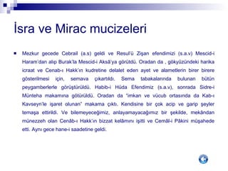 İsra ve Mirac mucizeleri Mezkur gecede Cebrail (a.s) geldi ve Resul’ü Zişan efendimizi (s.a.v) Mescid-i Haram’dan alıp Burak’la Mescid-i Aks â ’ya görütdü. Oradan da , gökyüzündeki harika icraat ve Cenab-ı Hakk’ın kudretine delalet eden ayet ve alametlerin birer birere gösterilmesi için, semava çıkartıldı. Sema tabakalarında bulunan bütün peygamberlerle görüştürüldü. Habib-i Hüda Efendimiz (s.a.v), sonrada Sidre-i Münteha makamına götürüldü. Oradan da “imkan ve vücub ortasında da Kab-ı Kavseyn’le işaret olunan” makama çıktı. Kendisine bir çok acip ve garip şeyler temaşa ettirildi. Ve bilemeyeceğimiz, anlayamayacağımız bir şekilde, mek â ndan münezzeh olan Cen â b-ı Hakk’ın bizzat kel â mını işitti ve Cem â l-i P â kini müşahede etti. Aynı gece hane-i saadetine geldi.  