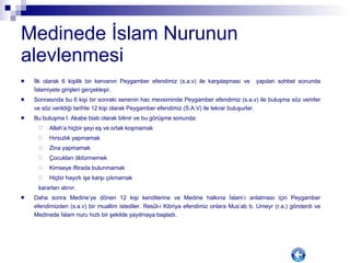 Medinede İslam Nurunun alevlenmesi İlk olarak 6 kişilik bir kervanın Peygamber efendimiz (s.a.v) ile karşılaşması ve  yapılan sohbet sonunda İslamiyete girişleri gerçekleşir.  Sonrasında bu 6 kişi bir sonraki senenin hac mevsiminde Peygamber efendimiz (s.a.v) ile buluşma söz verirler ve söz verildiği tarihte 12 kişi olarak Peygamber efendimiz (S.A.V) ile tekrar buluşurlar.  Bu buluşma I. Akabe biatı olarak bilinir ve bu görüşme sonunda:  Allah’a hiçbir şeyi eş ve ortak koşmamak Hırsızlık yapmamak Zina yapmamak Çocukları öldürmemek Kimseye iftirada bulunmamak Hiçbir hayırlı işe karşı çıkmamak kararları alınır.  Daha sonra Medine’ye dönen 12 kişi kendilerine ve Medine halkına İslam’ı anlatması için Peygamber efendimizden (s.a.v) bir muallim istediler. Res û l-i Kibriya efendimiz onlara Mus’ab b. Umeyr (r.a.) gönderdi ve Medinede İslam nuru hızlı bir şekilde yayılmaya başladı. 