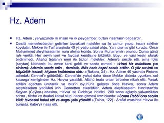 Hz. Adem Hz. Adem , yeryüzünde ilk insan ve ilk peygamber, bütün insanlarin babasi'dir. Cesitli memleketlerden getirilen topraklari melekler su ile camur yapip, insan sekline koydular. Mekke ile Taif arasinda 40 yil yatip salsal oldu. Yani pismis gibi kurudu. Önce Muhammed aleyhisselamin nuru alnina kondu. Sonra Muharrem'in onuncu Cuma günü ruh verildi. Her seyin ismi ve faydasi kendisine bildirildi. Boyu ve yasi kesin olarak bildirilmedi. Allahü tealanin emri ile bütün melekler, Adem'e secde etti, ama Iblis (seytan) kibirlenip, bu emre karsi geldi ve secde etmedi : « Hani biz meleklere (ve cinlere): Adem'e secde edin , demistik. Iblis haric hepsi secde ettiler. O yüz cevirdi ve büyüklük tasladi, böylece kafirlerden oldu  »(Bakara, 34) . Hz. Adem 40 yasinda Firdevs adindaki Cennet'e götürüldü. Cennet'de yahut daha önce Mekke disinda uyurken, sol kaburga kemiginden Hz. Havva yaratildi. Allahü teala onlari birbirine nikah etti. Yasak edilen agactan unutarak ve Iblis'in oyununa gelerek önce Havva, sonra Adem aleyhisselam yedikleri icin Cennetten cikarildilar. Adem aleyhisselam Hindistan'da Seylan (Ceylon) adasina, Havva ise Cidde'ye indirildi. 200 sene aglayip yalvardiktan sonra , tövbe ve dualari kabul olup, hacca gitmesi emr olundu: « Sonra Rabbi onu seckin kildi; tevbesini kabul etti ve dogru yola yöneltti. »(Ta'ha, 122) . Arafat ovasinda Havva ile bulustu. Kabe'yi insaa etti.  
