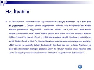 Hz. İbrahim Hz. Îbrahim Kur'an-i Kerim'de bildirilen peygamberlerdendir : « Kitap'ta İbrahim'i an. Zira o, sıdk’ı bütün bir peygamberdi » . Ülül'azm denilen peygamberlerin üçüncüsü olup Mezopotamya'daki Keldâni kavmine gönderilmiştir. Peygamberimiz Muhammed Mustafa (S.A.V.)'dan sonra Allah katında insanların en üstünüdür, çünkü Allahü Teâlânin varlığını kendi akil ve mantığıyla bulmuştur. Allah ona Halil'im (dostum) diye buyurdu. Onun için «Hâlilürrahman» olarak zikredilir. Kendisine on suhuf (forma) verildi. Oğulları, İsmail ve İshak Aleyhisselam'dan ziyade soyundan daha birçok peygamber geldiği için «Ebü'l enbiya» (peygamberler babasi) da denilmiştir. Beni İsrail oğlu olan Hz. Ishak, Arap kavmi ise diğer oğlu Hz.İsmail'den türemiştir. Babasinin Âzer'in mi, Târuh'un mu olup olması hakkında ihtilaf vardır. Bir rivayete göre annesinin ismi Emile'dir . Hz.İbrahim peygamberimizin dedelerindendir .  