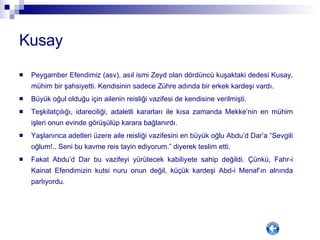 Kusay Peygamber Efendimiz (asv), asıl ismi Zeyd olan dördüncü kuşaktaki dedesi Kusay, mühim bir şahsiyetti. Kendisinin sadece Zühre adında bir erkek kardeşi vardı. Büyük oğul olduğu için ailenin reisliği vazifesi de kendisine verilmişti.  Teşkilatçılığı, idareciliği, adaletli kararları ile kısa zamanda Mekke’nin en mühim işleri onun evinde görüşülüp karara bağlanırdı.  Yaşlanınca adetleri üzere aile reisliği vazifesini en büyük oğlu Abdu’d Dar’a “Sevgili oğlum!.. Seni bu kavme reis tayin ediyorum.” diyerek teslim etti.  Fakat Abdu’d Dar bu vazifeyi yürütecek kabiliyete sahip değildi. Çünkü, Fahr-i Kainat Efendimizin kutsi nuru onun değil, küçük kardeşi Abd-i Menaf’ın alnında parlıyordu.  