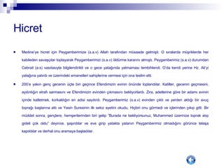 Hicret Medine’ye hicret için Peygamberimize (s.a.v) Allah tarafından müsaade gelmişti. O sıralarda müşriklerde her kabileden savaşçılar toplayarak Peygamberimizi (s.a.v) öldürme kararını almıştı. Peygamberimiz (s.a.v) durumdan Cebrail (a.s) vasıtasıyla bilgilendirildi ve o gece yatağında yatmaması tembihlendi. O’da kendi yerine Hz. Ali’yi yatağına yatırdı ve üzerindeki emanetleri sahiplerine vermesi için ona teslim etti.  200’e yakın genç gecenin üçte biri geçince Efendimizin evinin önünde toplandılar. Katiller, gecenin geçmesini, aydınlığın etrafı sarmasını ve Efendimizin evinden çıkmasını bekliyorlardı. Zira, adetlerine göre bir adamı evinin içinde katletmek, korkaklığın en adisi sayılırdı. Peygamberimiz (s.a.v) evinden çıktı ve yerden aldığı bir avuç toprağı başlarına attı ve Yasin Suresinin ilk sekiz ayetini okudu. Hiçbiri onu görmedi ve içlerinden çıkıp gitti. Bir müddet sonra, gençlere, hemşerilerinden biri gelip ”Burada ne bekliyorsunuz, Muhammed üzerinize toprak atıp gideli çok oldu” deyince, şaşırdılar ve eve girip yatakta yatanın Peygamberimiz olmadığını görünce telaşa kapıldılar ve derhal onu aramaya başladılar.  