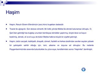Haşim Haşim, Resul-i Ekrem Efendimizin (asv) ikinci kuşaktan dedesidir.  Ticaret ile uğraşırdı. Son derece cömertti. Bir kıtlık yılında Mekke’de ekmek bulunamaz olmuştu. O, Şam’dan getirdiği has buğday unundan bembeyaz ekmekler yaptırmış, birçok deve ve koyun kestirmiş, ekmek, et ve et suyu ile bütün Mekke halkına büyük bir ziyafet çekmişti.  Haşim, üstün seciyeli, kabiliyetli, dirayetli, cömert, faziletli ve herkes tarafından sevilen sayılan yüksek bir şahsiyetin sahibi olduğu için, ismi, ailesine ve soyuna ad olmuştur. Bu nedenle Peygamberimizinde arasında bulundukları bu yüce soya, kendilerinden sonra “Haşimiler” denilmiştir.  
