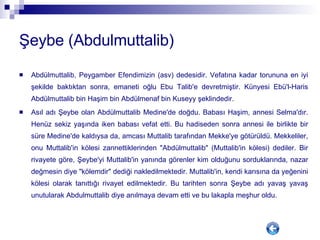 Şeybe (Abdulmuttalib) Abdülmuttalib, Peygamber Efendimizin (asv) dedesidir. Vefatına kadar torununa en iyi şekilde baktıktan sonra, emaneti oğlu Ebu Talib'e devretmiştir. Künyesi Ebü'l-Haris Abdülmuttalib bin Haşim bin Abdülmenaf bin Kuseyy şeklindedir. Asıl adı Şeybe olan Abdülmuttalib Medine'de doğdu. Babası Haşim, annesi Selma'dır. Henüz sekiz yaşında iken babası vefat etti. Bu hadiseden sonra annesi ile birlikte bir süre Medine'de kaldıysa da, amcası Muttalib tarafından Mekke'ye götürüldü. Mekkeliler, onu Muttalib'in kölesi zannettiklerinden "Abdülmuttalib" (Muttalib'in kölesi) dediler. Bir rivayete göre, Şeybe'yi Muttalib'in yanında görenler kim olduğunu sorduklarında, nazar değmesin diye "kölemdir" dediği nakledilmektedir. Muttalib'in, kendi karısına da yeğenini kölesi olarak tanıttığı rivayet edilmektedir. Bu tarihten sonra Şeybe adı yavaş yavaş unutularak Abdulmuttalib diye anılmaya devam etti ve bu lakapla meşhur oldu. 