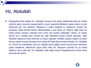 Hz. Abdullah Peygamberimizin babası Hz. Abdullah Kureyş’in ileri gelen delikanlılarından idi. Güzel yüzlü,iki gözü arasında peygamberlik nurunu taşıyordu.Mekkenin genç kızları onunla evlenmek için can atarlardı. Babasına o kadar itaatliydi ki, babasının izinden hiç çıkmazdı. Hatta birinde babası Abdulmuttalip a dua etmiş ve “Allahım eğer bana on erkek evladı verirsen onlardan birini senin için kurban edeceğim” demiş ,on evladı olunca da a verdiği sözü tutmak için oğlu Abdullahı kurban etmek istemiştir. Oğlu Abdullah babasına itiraz etmemiş ve boyun eğmiştir. Etraftan yapılan eleştiri ve baskı sonucu oğlunu kurban etmeyip onun yerine 00 Adet Deve kurban etmiştir. Hz. Abdullah hz. Amine ile evlendikten kısa bir müddet sonra gittiği ticaret kervanından dönerken yolda hastalandı. Medine’de dayısı Beni Adiy bin. Neccarin yanında bir ay hasta aldıktan sonra vefat etti. Hz. Abdullah vefat ettiği zaman Peygamberimiz henüz Anne karnında altı aylıktı. 