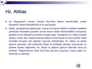 Hz. Abbas Hz. Peygamber'in amcası. Künyesi Ebu'l-Fazl. Babası Abdulmuttalib, annesi Nuteyle'dir. Abbas Rasûlullah'tan bir iki yaş büyüktü. Abbas, çocukluğunda kaybolmuştu. Annesi onu bulunca Kâbe'nin örtülerini ipeklilerle yenilemişti. Rasûlullah çocukken annesi ölünce dedesi Abdulmuttalib'in himayesine geçtikten sonra Abbas'la çocuklukları beraber geçti. Gençliğinde Hz. Abbas ticaretle uğraşıp, zengin oldu. Araplar arasında Kâbe'ye hizmet büyük bir şeref sayılırdı. Kâbe hizmetleri Kureyş'in ileri gelenleri arasında bölüşülmüştü. Hz. Abbas da sikâye görevini yapıyordu. Hac günlerinde Abbas ile kardeşleri Zemzem kuyusundan su çekerek hacılara dağıtırlardı. Hz. Abbas su dağıtma görevini İslâm'dan sonra da sürdürdü. Peygamberimiz Veda Haccı'nda Zemzem kuyusunun başına gelip Hz. Abbas'tan su istemiştir. 