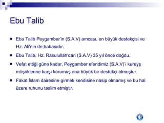 Ebu Talib Ebu Talib Peygamber'in (S.A.V) amcası, en büyük destekçisi ve Hz. Ali'nin de babasıdır.  Ebu Talib, Hz. Rasulullah'dan (S.A.V) 35 yıl önce doğdu. Vefat ettiği güne kadar, Peygamber efendimiz (S.A.V)’i kureyş müşriklerine karşı korumuş ona büyük bir destekçi olmuştur.  Fakat İslam dairesine girmek kendisine nasip olmamış ve bu hal üzere ruhunu teslim etmiştir.  
