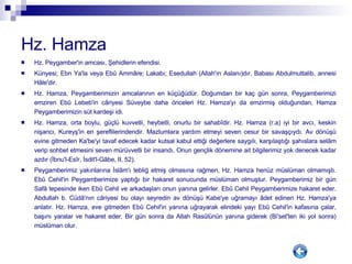 Hz. Hamza Hz. Peygamber'in amcası, Şehidlerin efendisi. Künyesi; Ebn Ya'la veya Ebû Ammâre; Lakabı; Esedullah (Allah'ın Aslanı)dır. Babası Abdulmuttalib, annesi Hâle'dir. Hz. Hamza, Peygamberimizin amcalarının en küçüğüdür. Doğumdan bir kaç gün sonra, Peygamberimizi emziren Ebû Lebeb'in câriyesi Süveybe daha önceleri Hz. Hamza'yı da emzirmiş olduğundan, Hamza Peygamberimizin süt kardeşi idi. Hz. Hamza, orta boylu, güçlü kuvvetli, heybetli, onurlu bir sahabîdir. Hz. Hamza (r.a) iyi bir avcı, keskin nişancı, Kureyş'in en şereflilerindendir. Mazlumlara yardım etmeyi seven cesur bir savaşçıydı. Av dönüşü evine gitmeden Ka'be'yi tavaf edecek kadar kutsal kabul ettiği değerlere saygılı, karşılaştığı şahıslara selâm verip sohbet etmesini seven mürüvvetli bir insandı. Onun gençlik dönemine ait bilgilerimiz yok denecek kadar azdır (İbnu'l-Esîr, İsdit'l-Gâbe, II, 52). Peygamberimiz yakınlarına İslâm'ı tebliğ etmiş olmasına rağmen, Hz. Hamza henüz müslüman olmamıştı. Ebû Cehil'in Peygamberimize yaptığı bir hakaret sonucunda müslüman olmuştur. Peygamberimiz bir gün Safâ tepesinde iken Ebû Cehil ve arkadaşları onun yanına gelirler. Ebû Cehil Peygamberimize hakaret eder. Abdullah b. Cüdâ'nın câriyesi bu olayı seyredin av dönüşü Kabe'ye uğramayı âdet edinen Hz. Hamza'ya anlatır. Hz. Hamza, eve gitmeden Ebû Cehil'in yanına uğrayarak elindeki yayı Ebû Cehil'in kafasına çalar, başını yaralar ve hakaret eder. Bir gün sonra da Allah Rasûlünün yanına giderek (Bi'set'ten iki yol sonra) müslüman olur. 