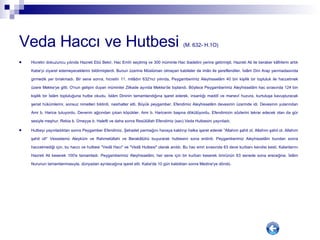 Veda Haccı ve Hutbesi  (M. 632- H.1O)   Hicretin dokuzuncu yılında Hazreti Ebû Bekir, Hac Emîri seçilmiş ve 300 müminle Hac ibadetini yerine getirmişti. Hazreti Ali ile beraber kâfirlerin artık Kabe'yi ziyaret edemeyeceklerini bildirmişlerdi. Bunun üzerine Müslüman olmayan kabileler de imân ile şereflendiler. İslâm Dini Arap yarımadasında girmedik yer bırakmadı. Bir sene sonra, hicretin 11. milâdın 632'nci yılında, Peygamberimiz Aleyhisselâm 40 bin kişilik bir topluluk ile haccetmek üzere Mekke'ye gitti. O'nun gelişini duyan müminler Zilkade ayında Mekke'de toplandı. Böylece Peygamberimiz Aleyhisselâm hac sırasında 124 bin kişilik bir İslâm topluluğuna hutbe okudu. İslâm Dininin tamamlandığına işaret ederek, insanlığı maddî ve manevî huzura, kurtuluşa kavuşturacak şeriat hükümlerini, sonsuz nimetleri bildirdi, nasihatler etti. Büyük peygamber, Efendimiz Aleyhisselâm devesinin üzerinde idi. Devesinin yularından Amr b. Harice tutuyordu. Devenin ağzından çıkan köpükler, Amr b. Haricenin başına dökülüyordu. Efendimizin sözlerini tekrar edecek olan da gür sesiyle meşhur, Rebia b. Ümeyye b. Halefti ve daha sonra Resülüllah Efendimiz (sav) Veda Hutbesini yayınladı. Hutbeyi yayınladıktan sonra Peygamber Efendimiz, Şehadet parmağını havaya kaldırıp halka işaret ederek “Allahım şahit ol, Allahım şahit ol, Allahım şahit ol!“ Vesselamü Aleyküm ve Rahmetüllahi ve Berakâtühü buyurarak hutbesini sona erdirdi. Peygamberimiz Aleyhisselâm bundan sonra haccetmediği için, bu haccı ve hutbesi "Vedâ Hacı" ve "Vedâ Hutbesi" olarak anıldı. Bu hac emri sırasında 63 deve kurbanı kendisi kesti. Kalanlarını Hazreti Ali keserek 100'e tamamladı. Peygamberimiz Aleyhisselâm, her sene için bir kurban keserek ömrünün 63 senede sona ereceğine, İslâm Nurunun tamamlanmasıyla, dünyadan ayrılacağına işaret etti. Kabe'de 10 gün kaldıktan sonra Medine'ye döndü. 