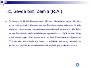 Hz. Sevde binti Zem’a (R.A.) Bu hanımı da ilk Müslümanlardandır. Kocası Habeşistan’a yapılan hicretten sonra vefat etmiş olup, kimsesiz kalmıştı. Efendimiz, onunla evlenerek, bu kalbi kırığın da, yarasını sardı; onu perişan olmaktan kurtardı ve ona enis oldu. Zaten sadece Efendimiz’in nikahı altında bulunmayı düşünen bu büyük kadının, dünya adına istediği başka hiçbir şey de yoktu. Ve Allah Resulü’yle evlendiğinde yaşı 55’ti. Buradan da anlaşılacağı üzere, bu evlilikteki asıl amaç, kimsesiz ve yardımcısız kalan bir kadının elinden tutmak, emin bir yuvaya kavuşturmaktı. 