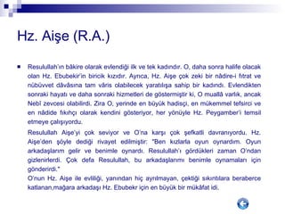 Hz. Aişe (R.A.) Resulullah’ın bâkire olarak evlendiği ilk ve tek kadındır. O, daha sonra halife olacak olan Hz. Ebubekir’in biricik kızıdır. Ayrıca, Hz. Aişe çok zeki bir nâdire-i fıtrat ve nübüvvet dâvâsına tam vâris olabilecek yaratılışa sahip bir kadındı. Evlendikten sonraki hayatı ve daha sonraki hizmetleri de göstermiştir ki, O muallâ varlık, ancak Nebî zevcesi olabilirdi. Zira O, yerinde en büyük hadisçi, en mükemmel tefsirci ve en nâdide fıkıhçı olarak kendini gösteriyor, her yönüyle Hz. Peygamber’i temsil etmeye çalışıyordu.  Resulullah Aişe’yi çok seviyor ve O’na karşı çok şefkatli davranıyordu. Hz. Aişe’den şöyle dediği rivayet edilmiştir: "Ben kızlarla oyun oynardım. Oyun arkadaşlarım gelir ve benimle oynardı. Resulullah’ı gördükleri zaman O’ndan gizlenirlerdi. Çok defa Resulullah, bu arkadaşlarımı benimle oynamaları için gönderirdi."  O’nun Hz. Aişe ile evliliği, yanından hiç ayrılmayan, çektiği sıkıntılara beraberce katlanan,mağara arkadaşı Hz. Ebubekr için en büyük bir mükâfat idi. 
