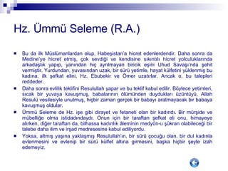 Hz. Ümmü Seleme (R.A.) Bu da ilk Müslümanlardan olup, Habeşistan’a hicret edenlerdendir. Daha sonra da Medine’ye hicret etmiş, çok sevdiği ve kendisine sıkıntılı hicret yolculuklarında arkadaşlık yapıp, yanından hiç ayrılmayan biricik eşini Uhud Savaşı’nda şehit vermiştir. Yurdundan, yuvasından uzak, bir sürü yetimle, hayat külfetini yüklenmiş bu kadına, ilk şefkat elini, Hz. Ebubekir ve Ömer uzatırlar. Ancak o, bu talepleri reddeder.  Daha sonra evlilik teklifini Resulullah yapar ve bu teklif kabul edilir. Böylece yetimleri, sıcak bir yuvaya kavuşmuş, babalarının ölümünden duydukları üzüntüyü, Allah Resulü vesilesiyle unutmuş, hiçbir zaman gerçek bir babayı aratmayacak bir babaya kavuşmuş oldular. Ümmü Seleme de Hz. işe gibi dirayet ve fetaneti olan bir kadındı. Bir mürşide ve mübelliğe olma istidadındaydı. Onun için bir taraftan şefkat eli onu, himayeye alırken, diğer taraftan da, bilhassa kadınlık âleminin medyûn-u şükran olabileceği bir talebe daha ilim ve irşad medresesine kabul ediliyordu.  Yoksa, altmış yaşına yaklaşmış Resulullah’ın, bir sürü çocuğu olan, bir dul kadınla evlenmesini ve evlenip bir sürü külfet altına girmesini, başka hiçbir şeyle izah edemeyiz.  