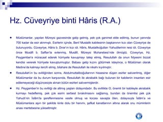 Hz. Cüveyriye binti Hâris (R.A.) Müslümanlar, yapılan Müreysi gazvesinde galip gelmiş, pek çok ganimet elde edilmiş, bunun yanında 700 kadar da esir alınmıştı. Esirlerin içinde, Benî Mustalik kabilesinin başkanının kızı olan Cüveyriye de bulunuyordu. Cüveyriye, Hâris b. Dırar’ın kızı idi. Hâris, Mustalikoğulları Yahudilerinin reisi idi. Cüveyriye önce Musâfi b. Saffan’la evlenmiş, Musâfi, Müreysi Muharebesi’nde ölmüştü. Cüveyriye, Hz. Peygamber’e müracaat ederek hürriyete kavuşmayı talep etmiş, Resulullah da onun fidyesini bizzat kendisi vererek hürriyete kavuşturmuştur. Babası gelip kızını götürmek isteyince, o Müslüman olarak Medine’de kalmayı tercih etmiş, bilahare de Resulullah ile nikahı kıyılmıştır.  Resulullah’ın bu evliliğinden sonra, Abdulmuttaliboğullarının hissesine düşen esirler salıverilmiş, diğer Müslümanlar da bu durum karşısında, Resulullah ile akrabalık bağı bulunan bir kabilenin insanları esir edilemeyeceği düşüncesiyle alınan bütün esirleri salıvermişlerdir.  Hz. Peygamber’in bu evliliği de altmış yaşları dolayındadır. Bu evlilikte O, önemli bir kabileyle akrabalık kurmayı hedeflemiş, pek çok esirin serbest bırakılmasını sağlamış, bundan da önemlisi pek çok Yahudi’nin İslâm’la şereflenmesine vesile olmuş ve kocası savaşta ölen, dolayısıyla İslâm’a ve Müslümanlara aşırı bir şekilde kinle dolu bir hanımı, şefkat kanatlarının altına alarak onu müminlerin anası mertebesine yükseltmiştir. 