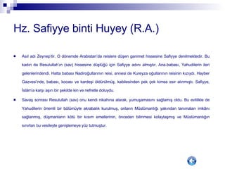 Hz. Safiyye binti Huyey (R.A.) Asıl adı Zeynep’tir. O dönemde Arabistan’da reislere düşen ganimet hissesine Safiyye denilmektedir. Bu kadın da Resulullah’ın (sav) hissesine düştüğü için Safiyye adını almıştır. Ana-babası, Yahudilerin ileri gelenlerindendi. Hatta babası Nadiroğullarının reisi, annesi de Kureyza oğullarının reisinin kızıydı. Hayber Gazvesi’nde, babası, kocası ve kardeşi öldürülmüş, kabilesinden pek çok kimse esir alınmıştı. Safiyye, İslâm’a karşı aşırı bir şekilde kin ve nefretle doluydu.  Savaş sonrası Resulullah (sav) onu kendi nikahına alarak, yumuşamasını sağlamış oldu. Bu evlilikle de Yahudilerin önemli bir bölümüyle akrabalık kurulmuş, onların Müslümanlığı yakından tanımaları imkânı sağlanmış, düşmanların kötü bir kısım emellerinin, önceden bilinmesi kolaylaşmış ve Müslümanlığın sınırları bu vesileyle genişlemeye yüz tutmuştur.  