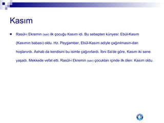 Kasım Rasûl-i Ekremin  (sav)  ilk çocuğu Kasım idi. Bu sebepten künyesi: Ebül-Kasım (Kasımın babası) oldu. Hz. Peygamber, Ebûl-Kasım adiyle çağırılmasın-dan hoşlanırdı. Ashab da kendisini bu isimle çağırırlardı. İbni Sa'de göre, Kasım iki sene yaşadı. Mekkede vefat etti. Rasûl-i Ekremin  (sav)  çocukları içinde ilk ölen: Kasım oldu.  