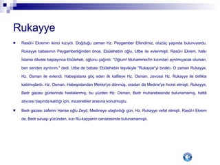 Rukayye Rasûl-i Ekremin ikinci kızıydı. Doğduğu zaman Hz. Peygamber Efendimiz, otuzüç yaşında bulunuyordu. Rukayye babasının Peygamberliğinden önce, Ebûlehebin oğlu, Utbe ile evlenmişti. Rasûl-i Ekrem, halkı İslama dâvete başlayınca Ebûleheb, oğlunu çağırdı: "Oğlum! Muhammed'in kızından ayrılmıyacak olursan, ben senden ayrılırım." dedi. Utbe de babası Ebûlehebin teşvikiyle "Rukayye"yi bıraktı. O zaman Rukayye, Hz. Osman ile evlendi. Habeşistana göç eden ilk kafileye Hz. Osman, zevcesi Hz. Rukayye ile birlikte katılmışlardı. Hz. Osman, Habeşistandan Mekke'ye dönmüş, oradan da Medine'ye hicret etmişti. Rukayye, Bedr gazası günlerinde hastalanmış, bu yüzden Hz. Osman, Bedr muharebesinde bulunamamış, hattâ zevcesi başında kaldığı için, mazeretliler arasına konulmuştu. Bedr gazası zaferini Harise oğlu Zeyd, Medineye ulaştırdığı gün, Hz. Rukayye vefat etmişti. Rasûl-i Ekrem de, Bedr savaşı yüzünden, kızı Ru-kayyenin cenazesinde bulunamamıştı.  