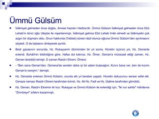 Ümmü Gülsüm   İslâmiyet gelmeden önce doğdu. Annesi hazret-i Hadîce’dir. Ümmü Gülsüm İslâmiyet gelmeden önce Ebû Leheb’in ikinci oğlu Uteybe ile nişanlanmıştı. İslâmiyet gelince Ebû Leheb îmân etmedi ve İslâmiyetin çok azgın bir düşmanı oldu. Onun hakkında (Tebbet) sûresi nâzil olunca oğluna Ümmü Gülsüm’den ayrılmasını söyledi. O da babasını dinleyerek ayrıldı. Bedr gazasının sonunda, Hz. Rukayyenin ölümünden bir yıl sonra, Hicretin üçüncü yılı, Hz. Osmanla evlendi. Buhârînin bildirdiğine göre, Hafsa dul kalınca, Hz. Ömer, Osman'a müracaat ettiği zaman, Hz. Osman tereddüt etmişti. O zaman Rasûl-i Ekrem, Ömere: - "Ben sana Osman'dan, Osmana'da senden daha iyi bir adam bulacağım. Kızını bana ver, ben de kızımı Osman'a vereyim.“ demişti . Hz. Osmanla evlenen Ümmü Külsûm, onunla altı yıl beraber yaşadı. Hicretin dokuzuncu senesi vefat etti. Cenaze namazı Rasûl-i Ekrem tarafından kılındı. Hz. Ali Hz. Fadl ve Hz. Üsâme tarafından gömüldü. Hz. Osman, Rasûl-i Ekremin iki kızı: Rukayye ve Ümmü Külsûm ile evlendiği için, "İki nur sahibi" mânâsına "Zinnûreyn" sıfatını kazanmıştı. 