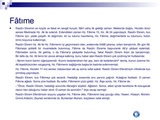 Fâtıme   Rasûl-i Ekremin en küçük ve fakat en sevgili kızıydı. İlâhî vahiy ilk geldiği zaman, Mekke'de doğdu. Hicretin ikinci senesi Medinede Hz. Ali ile evlendi. Evlendikleri zaman Hz. Fâtıme 15, Hz. Ali 24 yaşındaydı. Rasûl-i Ekrem, kızı Fâtıme için, yatak çarşafı, iki değirmen, bir su tulumu hazırlamış, Hz. Fâtıme, değirmenlerle su tulumunu, bütün ömrü boyunca kullanmıştı. Rasûl-i Ekrem Hz. Ali ile Hz. Fâtımenin iyi geçinmesini ister, aralarında ihtilâf çıkarsa, onları barıştırırdı. Bir gün Ali, Fâtımeye şiddetli bir muamelede bulunmuş, Fâtıme de Rasûl-i Ekreme başvurarak Ali'yi şikâyet eylemişti. Fâtımeden sonra, Ali gelmiş, o da Fâtıme'yi şikâyette bulunmuş, fakat Rasûl-i Ekrem ikisin de barıştırmıştı. Bir defa da, Hz. Ali ikinci bir zevce almaya kalkmış, bunu haber alan Rasûl-i Ekrem çok üzülmüş bir hutbesinde; - Benim kızım benim ciğerparemdir. Kızımı kederlendiren her şey, beni de kederlendirir" demiş, bunun üzerine Hz. Ali teşebbüsünden vazgeçmiş, Hz. Fâtımenin sağlığında başka bir kadınla evlenmemişti:  Hz. Fâtıme, Hicretin 11 inci senesi, babasından altı ay sonra vefat eyledi. Rasûl-i Ekrem Efendimizin irtihalinde kızı yirmibeş yaşındaydı. Rasûl-i Ekrem, kızı Fâtımeyi çok severdi. Hastalığı sırasında onu yanına çağırdı. Kulağına fısıldadı. O zaman Fâtıme ağladı. Sonra yine fısıldadı. Bu sefer, Fâtımenin yüzü güldü. Hz. Âişe sordu. Hz. Fâtıme de: - "Önce, Rasûl-i Ekrem, hastalığı sonunda öleceğini söyledi: Ağladım. Sonra, ailesi içinde kendisine ilk kavuşacak olanın ben olduğumu haber verdi: O zaman da sevindim."' diye cevap vermişti:  Rasûl-i Ekrem Efendimizin soyunu yaşatan Hz. Fâtıme oldu. Fâtımenin beş çocuğu oldu: Hasen, Hüseyn, Muhsin, Ümmü Külsûm, Zeyneb isimlerinde idi. Bunlardan Muhsin, küçükken vefat etmişti. 