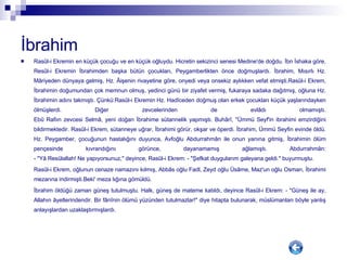 İbrahim   Rasûl-i Ekremin en küçük çocuğu ve en küçük oğluydu. Hicretin sekizinci senesi Medine'de doğdu. İbn İshaka göre, Resûl-i Ekremin İbrahimden başka bütün çocukları, Peygamberlikten önce doğmuşlardı. İbrahim, Mısırlı Hz. Mâriyeden dünyaya gelmiş, Hz. Âişenin rivayetine göre, onyedi veya onsekiz aylıkken vefat etmişti.Rasûl-i Ekrem, İbrahimin doğumundan çok memnun olmuş, yedinci günü bir ziyafet vermiş, fukaraya sadaka dağıtmış, oğluna Hz. İbrahimin adını takmıştı. Çünkü:Rasûl-i Ekremin Hz. Hadîceden doğmuş olan erkek çocukları küçük yaşlarındayken ölmüşlerdi. Diğer zevcelerinden de evlâdı olmamıştı. Ebû Rafiın zevcesi Selmâ, yeni doğan İbrahime sütannelik yapmıştı. Buhârî, "Ümmü Seyf'in ibrahimi emzirdiğini bildirmektedir. Rasûl-i Ekrem, sütanneye uğrar, İbrahimi görür, okşar ve öperdi. İbrahim, Ümmü Seyfin evinde öldü. Hz. Peygamber, çocuğunun hastalığını duyunca, Avfoğlu Abdurrahmân ile onun yanına gitmiş, İbrahimin ölüm pençesinde kıvrandığını görünce, dayanamamış ağlamıştı. Abdurrahmân: - "Yâ Resûlallah! Ne yapıyorsunuz," deyince, Rasûl-i Ekrem: - "Şefkat duygularım galeyana geldi." buyurmuştu. Rasûl-i Ekrem, oğlunun cenaze namazını kılmış, Abbâs oğlu Fadl, Zeyd oğlu Üsâme, Maz'un oğlu Osman, İbrahimi mezarına indirmişti.Beki' meza lığına gömüldü. İbrahim öldüğü zaman güneş tutulmuştu. Halk, güneş de mateme katıldı, deyince Rasûl-i Ekrem: - "Güneş ile ay, Allahın âyetlerindendir. Bir fânînin ölümü yüzünden tutulmazlar!" diye hitapta bulunarak, müslümanları böyle yanlış anlayışlardan uzaklaştırmışlardı. 