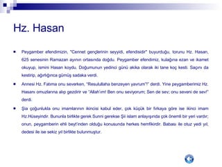 Hz. Hasan Peygamber efendimizin, "Cennet gençlerinin seyyidi, efendisidir" buyurduğu, torunu Hz. Hasan, 625 senesinin Ramazan ayının ortasında doğdu. Peygamber efendimiz, kulağına ezan ve ikamet okuyup, ismini Hasan koydu. Doğumunun yedinci günü akika olarak iki tane koç kesti. Saçını da kestirip, ağırlığınca gümüş sadaka verdi.  Annesi Hz. Fatıma onu severken, “Resulullaha benzeyen yavrum”!” derdi. Yine peygamberimiz Hz. Hasanı omuzlarına alıp gezdirir ve “Allah’ım! Ben onu seviyorum; Sen de sev; onu seveni de sev!” derdi. Şia çoğunlukla onu imamlarının ikincisi kabul eder, çok küçük bir fırkaya göre ise ikinci imam Hz.Hüseyindir. Bununla birlikte gerek Sunni gerekse Şii islam anlayışında çok önemli bir yeri vardır; onun, peygamberin ehli beyt’inden olduğu konusunda herkes hemfikirdir. Babası ile otuz yedi yıl, dedesi ile ise sekiz yıl birlikte bulunmuştur.  