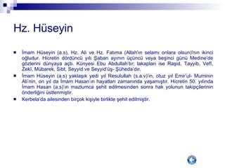 Hz. Hüseyin İmam Hüseyin (a.s), Hz. Ali ve Hz. Fatıma (Allah'ın selamı onlara olsun)'nın ikinci oğludur. Hicretin dördüncü yılı Şaban ayının üçüncü veya beşinci günü Medine’de gözlerini dünyaya açtı. Künyesi Ebu Abdullah’tır; lakapları ise Raşid, Tayyib, Vefî, Zekî, Mübarek, Sibt, Seyyid ve Seyyid’üş- Şüheda’dır.  İmam Hüseyin (a.s) yaklaşık yedi yıl Resulullah (s.a.v)’in, otuz yıl Emir’ul- Muminin Ali’nin, on yıl da İmam Hasan’ın hayatları zamanında yaşamıştır. Hicretin 50. yılında İmam Hasan (a.s)’ın mazlumca şehit edilmesinden sonra hak yolunun takipçilerinin önderliğini üstlenmiştir. Kerbela’da ailesinden birçok kişiyle birlikte şehit edilmiştir. 