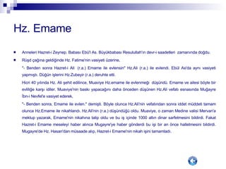 Hz. Emame Anneleri Hazret-i Zeynep. Babası Ebü'l As. Büyükbabası Resulullah'ın devr-i saadetleri  zamanında doğdu.  Rüşd çağına geldiğinde Hz. Fatime'nin vasiyeti üzerine,  "- Benden sonra Hazret-i Ali  (r.a.) Emame ile evlensin" Hz.Ali (r.a.) ile evlendi. Ebül As'da aynı vasiyeti yapmıştı. Düğün işlerini Hz.Zubeyir (r.a.) deruhte etti.  Hicri 40 yılında Hz. Ali şehit edilince, Muaviye Hz.emame ile evlenmeği  düşündü. Emame ve ailesi böyle bir evliliğe karşı idiler. Muaviye'nin baskı yapacağını daha önceden düşünen Hz.Ali vefatı esnasında Muğayre İbn-i Nevfel'e vasiyet ederek,  "- Benden sonra, Emame ile evlen." demişti. Böyle olunca Hz.Ali'nin vefatından sonra iddet müddeti tamam olunca Hz.Emame ile nikahlandı. Hz.Ali'nin (r.a.) düşündüğü oldu. Muaviye, o zaman Medine valisi Mervan'a mektup yazarak, Emame'nin nikahına talip oldu ve bu iş içinde 1000 altın dinar sarfetmesini bildirdi. Fakat Hazret-i Emame meseleyi haber alınca Mugayre'ye haber gönderdi bu işi bir an önce halletmesini bildirdi. Mugayre'de Hz. Hasan'dan müsaade alıp, Hazret-i Emame'nin nikah işini tamamladı.  