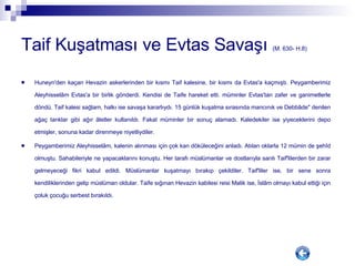 Taif Kuşatması ve Evtas Savaşı  (M. 630- H.8) Huneyn'den kaçan Hevazin askerlerinden bir kısmı Taif kalesine, bir kısmı da Evtas'a kaçmıştı. Peygamberimiz Aleyhisselâm Evtas'a bir birlik gönderdi. Kendisi de Taife hareket etti. müminler Evtas'tan zafer ve ganimetlerle döndü. Taif kalesi sağlam, halkı ise savaşa kararlıydı. 15 günlük kuşatma sırasında mancınık ve Debbâde" denilen ağaç tanklar gibi ağır âletler kullanıldı. Fakat müminler bir sonuç alamadı. Kaledekiler ise yiyeceklerini depo etmişler, sonuna kadar direnmeye niyetliydiler. Peygamberimiz Aleyhisselâm, kalenin alınması için çok kan döküleceğini anladı. Atılan oklarla 12 mümin de şehîd olmuştu. Sahabileriyle ne yapacaklarını konuştu. Her tarafı müslümanlar ve dostlarıyla sarılı Taif'lilerden bir zarar gelmeyeceği fikri kabul edildi. Müslümanlar kuşatmayı bırakıp çekildiler. Taif'liler ise, bir sene sonra kendiliklerinden gelip müslüman oldular. Taife sığınan Hevazin kabilesi reisi Malik ise, İslâm olmayı kabul ettiği için çoluk çocuğu serbest bırakıldı.  