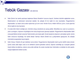 Tebük Gazası  (M. 630-H.8) İslâm Dininin her tarafa yayılmaya başlaması Bizans Devletinin huzurunu kaçırdı. İranlılara üstünlük sağladıktan sonra, Müslümanların da ilerlemesini durdurmak istediler. Bu sebeple 40 bin kişilik bir ordu hazırladılar. Peygamberimiz Aleyhisselâm, bu haberi alınca asker toplanması için emir verdi. Hicretin 9'uncu milâdın 630'uncu yılının, sıcak aylarında 30 bin kişilik bir ordu hazırlandı. O sırada kıtlık hüküm sürdüğü için, müminler orduyu donatmak için yarışa girdiler. Münafıklar ise, sıcak ve iş zamanını, yolun uzunluğunu, düşmanın büyüklüğünü ileri sürüp bozgunculuk yapmaya çalıştılar. Peygamberimiz Aleyhisselâm İslâm ordusuyla Medine ile Şam arasında Tebük denilen yere kadar geldi. Ancak karşılarına düşmanın çıkmadığını gördü. Çünkü İslâm ordusunun büyüklüğü, her tarafa dehşet "salmıştı. Bizans Devleti ise iç çekişmelerle uğraşıyordu. Bu sebeple müminlerle savaşmaktan kaçınmışlardı. İslâm Ordusu Tebük'te 20 gün kaldıktan sonra döndü. Peygamberimiz Aleyhisselâm Şam'a girme teklifini kabul etmedi. Çünkü orada vebâ salgını vardı ve bu tehlikenin üzerine gitmekten sakındı. Düşman sindirildiği için, kuzeyden gelecek büyük tehlike de atlatılmış, istenen sonuç elde edilmişti. Bu arada civardaki bazı hükümetler ve kabileler ile ahid yapıldı, vergiye bağlanarak dostluk kuruldu.  